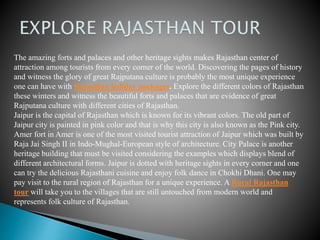 The amazing forts and palaces and other heritage sights makes Rajasthan center of
attraction among tourists from every corner of the world. Discovering the pages of history
and witness the glory of great Rajputana culture is probably the most unique experience
one can have with Rajasthan holiday packages. Explore the different colors of Rajasthan
these winters and witness the beautiful forts and palaces that are evidence of great
Rajputana culture with different cities of Rajasthan.
Jaipur is the capital of Rajasthan which is known for its vibrant colors. The old part of
Jaipur city is painted in pink color and that is why this city is also known as the Pink city.
Amer fort in Amer is one of the most visited tourist attraction of Jaipur which was built by
Raja Jai Singh II in Indo-Mughal-European style of architecture. City Palace is another
heritage building that must be visited considering the examples which displays blend of
different architectural forms. Jaipur is dotted with heritage sights in every corner and one
can try the delicious Rajasthani cuisine and enjoy folk dance in Chokhi Dhani. One may
pay visit to the rural region of Rajasthan for a unique experience. A Rural Rajasthan
tour will take you to the villages that are still untouched from modern world and
represents folk culture of Rajasthan.
 