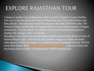 Udaipur is another city of Rajasthan which is perfect to spend a luxury holiday.
This city is also known as the Venice of Rajasthan due to its artificial lakes and
lake palaces. One can enjoy beautiful sunsets on the bank of Pichola Lake. The
Monsoon Palace on the Edge of Gangaur Ghat is a very sheen example of Rajput
architecture. The City palace of Udaipur with beautiful gardens and galleries
displays the heritage values of Udaipur.
Rajasthan is also known for Ranthambore wildlife national park which is home of
famous Bengal tigers, wild boards, deer, sambar, mugger crocodile and many
other species of flora and fauna. It is located in Sawai Madhopur located 140 KM
away from Jaipur. With Rajasthan Holiday tour packages, one can witness the
blooming natural wildlife of Ranthambore wildlife national park.
 