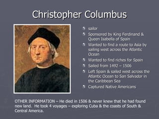 Christopher Columbus ,[object Object],[object Object],[object Object],[object Object],[object Object],[object Object],[object Object],OTHER INFORMATION – He died in 1506 & never knew that he had found  new land.  He took 4 voyages – exploring Cuba & the coasts of South &  Central America. 