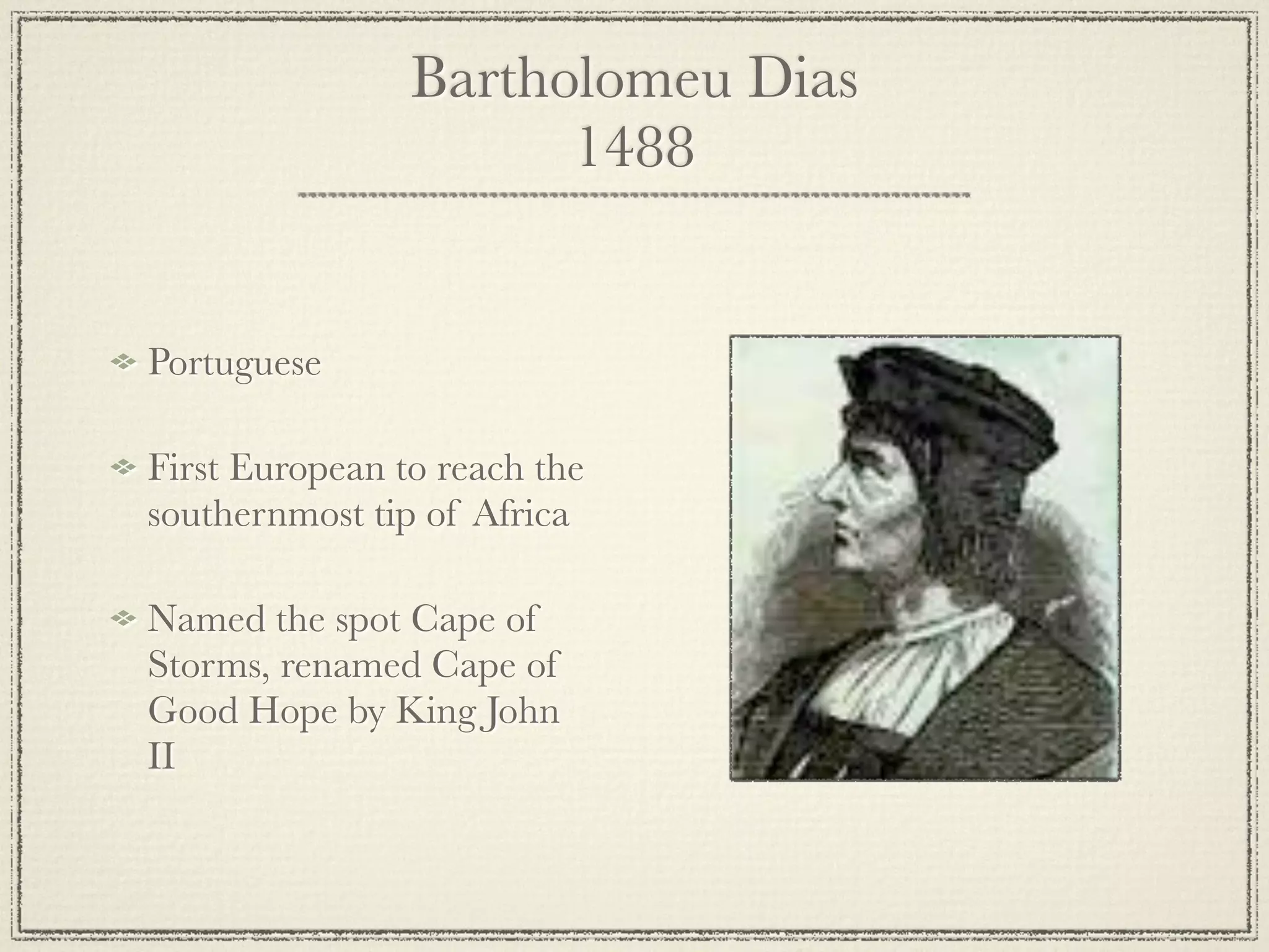 Bartholomeu Dias
                      1488


Portuguese

First European to reach the
southernmost tip of Africa

Named the spot Cape of
Storms, renamed Cape of
Good Hope by King John
II
 
