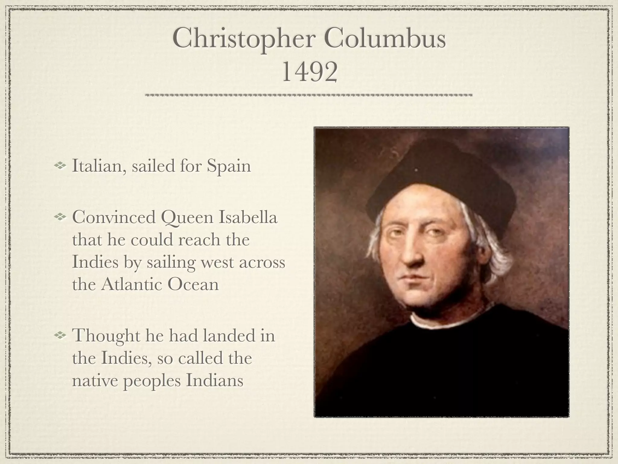Christopher Columbus
                     1492


Italian, sailed for Spain

Convinced Queen Isabella
that he could reach the
Indies by sailing west across
the Atlantic Ocean

Thought he had landed in
the Indies, so called the
native peoples Indians
 