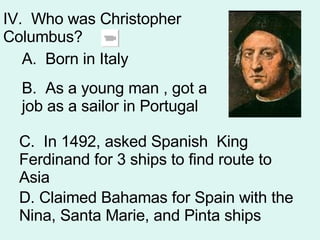 IV.  Who was Christopher Columbus? A.  Born in Italy B.  As a young man , got a job as a sailor in Portugal  C.  In 1492, asked Spanish  King Ferdinand for 3 ships to find route to Asia D. Claimed Bahamas for Spain with the Nina, Santa Marie, and Pinta ships 