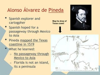 Alonso Álvarez de Pineda
• Spanish explorer and
cartogpher
• Spanish hoped for a
passageway through Mexico
to Asia
• Pineda mapped the Texas
coastline in 1519
• What he learned:
o No passageway through
Mexico to Asia
o Florida is not an island,
its a peninsula
Map he drew of
Texas coast!
 