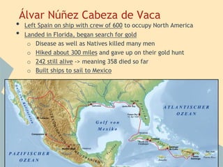 Álvar Núñez Cabeza de Vaca
• Left Spain on ship with crew of 600 to occupy North America
• Landed in Florida, began search for gold
o Disease as well as Natives killed many men
o Hiked about 300 miles and gave up on their gold hunt
o 242 still alive -> meaning 358 died so far
o Built ships to sail to Mexico
 