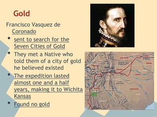 Gold
Francisco Vasquez de
Coronado
• sent to search for the
Seven Cities of Gold
• They met a Native who
told them of a city of gold
he believed existed
• The expedition lasted
almost one and a half
years, making it to Wichita
Kansas
• Found no gold
 
