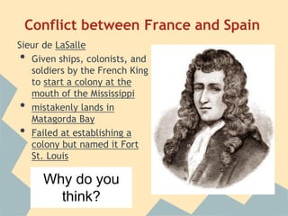 Conflict between France and Spain
Sieur de LaSalle
• Given ships, colonists, and
soldiers by the French King
to start a colony at the
mouth of the Mississippi
• mistakenly lands in
Matagorda Bay
• Failed at establishing a
colony but named it Fort
St. Louis
because of disease
and attacks by native
people
Why do you
think?
 