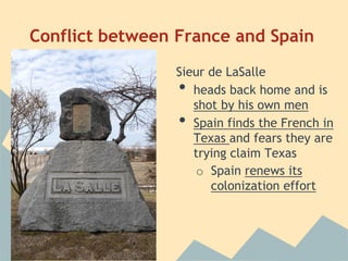 Conflict between France and Spain
Sieur de LaSalle
• heads back home and is
shot by his own men
• Spain finds the French in
Texas and fears they are
trying claim Texas
o Spain renews its
colonization effort
 