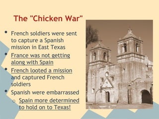 The "Chicken War"
• French soldiers were sent
to capture a Spanish
mission in East Texas
• France was not getting
along with Spain
• French looted a mission
and captured French
soldiers
• Spanish were embarrassed
o Spain more determined
to hold on to Texas!
 