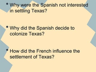 •Why were the Spanish not interested
in settling Texas?
•Why did the Spanish decide to
colonize Texas?
•How did the French influence the
settlement of Texas?
 