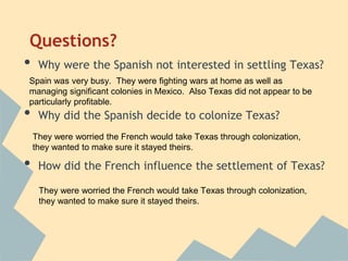 Questions?
• Why were the Spanish not interested in settling Texas?
• Why did the Spanish decide to colonize Texas?
• How did the French influence the settlement of Texas?
Spain was very busy. They were fighting wars at home as well as
managing significant colonies in Mexico. Also Texas did not appear to be
particularly profitable.
They were worried the French would take Texas through colonization,
they wanted to make sure it stayed theirs.
They were worried the French would take Texas through colonization,
they wanted to make sure it stayed theirs.
 