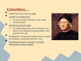 Columbus...
• Sailed the ocean blue in 1492
• Landed in the Bahamas
o He was actually hoping to find trade
routes to Asia
• Started hunting for gold
o he could keep some of for himself, rest
went to the Spanish king and queen who
paid for the trip
• Established a colony and sailed back to report
his findings, eventually did four trips
• Columbus enslaved, tortured, or killed
thousands of native people
 