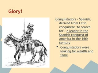 Glory!
Conquistadors - Spanish,
derived from Latin
conquirere "to search
for": a leader in the
Spanish conquest of
America in the 16th
century
• Conquistadors were
looking for wealth and
fame
 