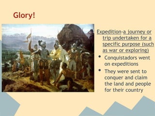 Glory!
Expedition-a journey or
trip undertaken for a
specific purpose (such
as war or exploring)
• Conquistadors went
on expeditions
• They were sent to
conquer and claim
the land and people
for their country
 