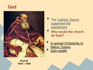 God
• The Catholic Church
supported the
expeditions
• Why would the church
do that??
• to spread Christianity to
Native Texans
• Gain wealth
Paul III
1534 – 1549
 