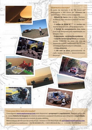 O que inclui a inscrição?
O custo da inscrição é de 750 Euros por
participante e 650 Euros por elemento de
assistência (+ IVA) e, inclui o seguinte:
- Bilhete de barco (ida e volta, Penínsu-
la/África) para veículos e pessoas em fast-
ferry.
- 3 noites de Hotel 4**** ou similar, em
regime meia-pensão, em quartos duplos.
- 3 Noites de acampamento, dois deles
num local designado pela organização, e o
terceiro, livre.
- Organização, recordações e prémios.
- 1 jogo de cartas topográficas por equipa,
escala 1:200.000 da zona em que se
desenrola a prova, assim como um CD com
os mesmos digitalizados e calibrados.
- 1 Vídeo de prova
- 1 CD com as fotos personalizadas de
cada equipa durante o desenvolvimento
da prova.
Como posso obter mais informações?
Consultando está disponível o programa e o regulamento. Também podes ver
a nossa Galeria de Imagens de eventos anteriores e conhecer as pessoas que integram a organização,
com experiencia inigualável no mundo do todo o terreno.
Para qualquer dúvida que lhe possa surgir, estamos à sua disposição em ,
ou nos contactos telefónicos + + 212 661 743 710 (Ma)
www.explorerscup.com
portugal@explorerscup.com
351 96 4024683 (Pt), +34 91 895 64 40 (Es) o
 