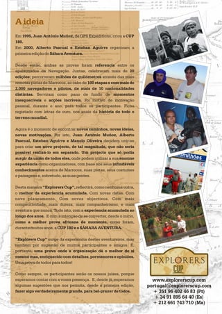 A ideia
Em 1995, Juan António Muñoz, de GPS Expeditions, criou a CUP
180.
Em 2000, Alberto Pascual e Esteban Aguirre organizam a
primeira edição do Sáhara Aventura.
Desde então, ambas as provas foram referencia entre os
apaixonados da Navegação. Juntas, celebraram mais de 20
edições; percorreram milhões de quilómetros através das mais
remotas pistas de Marrocos, ao cabo de 100 etapas e com mais de
2.000 navegadores e pilotos, de mais de 10 nacionalidades
distintas. Serviram como pano de fundo de momentos
inesquecíveis e acções incríveis. Foi motivo de motivação
pessoal, durante o ano, para todos os participantes. Ficou
registado com letras de ouro, nos anais da história do todo o
terreno mundial.
Agora é o momento de encontrar novos caminhos, novas ideias,
novas motivações. Por isto, Juan António Muñoz, Alberto
Pascual, Esteban Aguirre e Manolo Oliveira decidem unir-se
para criar um novo projecto, de tal magnitude, que não seria
possível realizá-lo em separado. Um projecto que só podia
surgir da união de todos eles, onde podem utilizar a sua enorme
experiência como organizadores, com base nos seus infindáveis
conhecimentos acerca de Marrocos, suas pistas, seus costumes
e paisagens e, sobretudo, as suas gentes.
Desta maneira Explorers Cup , reflectirá, como nenhuma outra,
o melhor da experiencia acumulada. Com novas datas. Com
novo planeamento. Com novos objectivos. Com mais
competitividade, mais dureza, mais companheirismo, e mais
aventura que nunca. Tudo isto, com a experiencia acumulada ao
longo dos anos. E com a intenção de se converter, desde o inicio,
como a melhor prova africana de momento, como foram,
durante muitos anos, a CUP 180 e o SÁHARA AVENTURA.
surge da experiência destes aventureiros, mas
também por sugestão de muitos participantes e amigos. É,
portanto, uma prova onde a organização dá o melhor de si
mesmo mas, enriquecido com detalhes, pormenores e opiniões.
Uma prova de todos para todos!
Como sempre, os participantes serão os nossos juízes, porque
esperamos contar com a vossa presença. E, desde já, esperamos
algumas sugestões que nos permita, desde a primeira edição,
fazer algo verdadeiramente grande, para bel-prazer de todos.
“ “
“Explorers Cup“
www.explorerscup.com
portugal@explorerscup.com
+ 351 96 402 46 83 (Pt)
+ 34 91 895 64 40 (Es)
+ 212 661 743 710 (Ma)
 