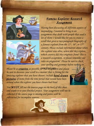 Famous Explorer Research
Assignment
Having been discussing all different aspects of
mapmaking, I wanted to bring in an
assignment that dealt with people that used a
lot of them! I would like for you to create a
scroll that gives a two-paragraph biography of
a famous explorer from the 15th
. 16th
, or 17th
century. Please include information about when
the explorer was alive, where did they explore,
which country did they originate from? This is
a research assignment, so please remember our
rules on plagiarism! Please be sure to check
your spelling and grammar before turning in
your final copy.Please be as creative as possible for this assignment and please
be sure to decorate your scroll in a manner that is fitting for the
amazing explorer that you have chosen! Include hand-drawn
pictures of items from the time period that would have been
around when the explorer you have chosen had lived.
You MUST fill out the sources page on the back of this sheet
and staple it to your finished project. Your assignment will not be
collected if the source page is missing and points will be
subtracted for incomplete sources.
 