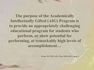 The purpose of the Academically Intellectually Gifted (AIG) Program is to provide an appropriately challenging educational program for students who perform, or show potential for performing, at remarkably high levels of accomplishment…~from WCPSS AIG Plan 2010-2013, page 1
