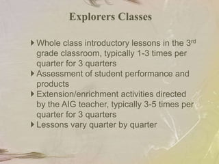  Cluster groupingGrades 9-12 Advanced course selectionExplorers Model ClassesStudents who demonstrate potential in the activities will receive extension/ enrichment activities in language arts /math under the guidance of the AIG teacher.The AIG teacher works in partnership with the 3rd grade classroom teachers to provide a variety of in-class experiences designed to elicit high academic performance.Whole group experiencesSmall group experiences