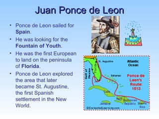 JJuuaann PPoonnccee ddee LLeeoonn 
• Ponce de Leon sailed for 
Spain. 
• He was looking for the 
Fountain of Youth. 
• He was the first European 
to land on the peninsula 
of Florida. 
• Ponce de Leon explored 
the area that later 
became St. Augustine, 
the first Spanish 
settlement in the New 
World. 
 