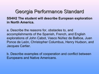 GGeeoorrggiiaa PPeerrffoorrmmaannccee SSttaannddaarrdd 
SS4H2 The student will describe European exploration 
in North America. 
a. Describe the reasons for, obstacles to, and 
accomplishments of the Spanish, French, and English 
explorations of John Cabot, Vasco Núñez de Balboa, Juan 
Ponce de León, Christopher Columbus, Henry Hudson, and 
Jacques Cartier. 
b. Describe examples of cooperation and conflict between 
Europeans and Native Americans. 
 