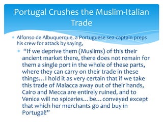 Portugal Crushes the Muslim-Italian
              Trade
Alfonso de Albuquerque, a Portuguese sea-captain preps
his crew for attack by saying,
   “If we deprive them (Muslims) of this their
  ancient market there, there does not remain for
  them a single port in the whole of these parts,
  where they can carry on their trade in these
  things…I hold it as very certain that if we take
  this trade of Malacca away out of their hands,
  Cairo and Mecca are entirely ruined, and to
  Venice will no spiceries…be…conveyed except
  that which her merchants go and buy in
  Portugal!”
 