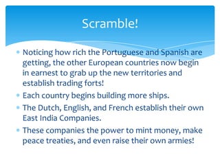 Scramble!

Noticing how rich the Portuguese and Spanish are
getting, the other European countries now begin
in earnest to grab up the new territories and
establish trading forts!
Each country begins building more ships.
The Dutch, English, and French establish their own
East India Companies.
These companies the power to mint money, make
peace treaties, and even raise their own armies!
 
