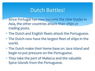 Dutch Battles!
Since Portugal has now become the clear leader in
Asia, the other countries attack their ships or
trading posts.
The Dutch and English fleets attack the Portuguese.
The Dutch now have the largest fleet of ships in the
world.
The Dutch make their home base on Java Island and
begin to put pressure on the Portuguese.
They take the port of Malacca and the valuable
Spice Islands from the Portuguese.
 