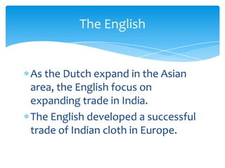 The English


As the Dutch expand in the Asian
area, the English focus on
expanding trade in India.
The English developed a successful
trade of Indian cloth in Europe.
 