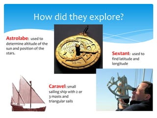 How did they explore?

Astrolabe:     used to
determine altitude of the
sun and position of the
stars.                                               Sextant:     used to
                                                     find latitude and
                                                     longitude




                            Caravel: small
                            sailing ship with 2 or
                            3 masts and
                            triangular sails
 