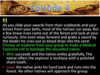 #1
AS you slide your swords from their scabbards and your
knives from your belts, most of the natives run away. But
a few brave ones come out of the forest and look at your
curiously. One even steps forward and grabs a sword by
the blade! He cries out as blood drips into the sand.
Choose an explorer from your group to make a Medical
Expertise roll to bandage the wounded native.
• Win: succeeds and the native smiles gratefully. The
native offers the explorer a necklace with a polished
shark tooth.
• Lose: the native jerks his hand back and runs into the
forest. No other natives will approach the group.
 