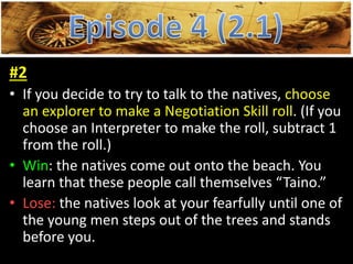 #2
• If you decide to try to talk to the natives, choose
an explorer to make a Negotiation Skill roll. (If you
choose an Interpreter to make the roll, subtract 1
from the roll.)
• Win: the natives come out onto the beach. You
learn that these people call themselves “Taino.”
• Lose: the natives look at your fearfully until one of
the young men steps out of the trees and stands
before you.
 