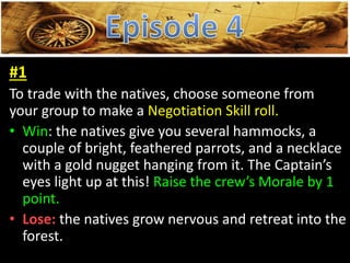 #1
To trade with the natives, choose someone from
your group to make a Negotiation Skill roll.
• Win: the natives give you several hammocks, a
couple of bright, feathered parrots, and a necklace
with a gold nugget hanging from it. The Captain’s
eyes light up at this! Raise the crew’s Morale by 1
point.
• Lose: the natives grow nervous and retreat into the
forest.
 