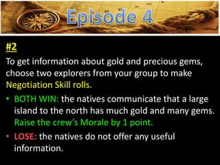 #2
To get information about gold and precious gems,
choose two explorers from your group to make
Negotiation Skill rolls.
• BOTH WIN: the natives communicate that a large
island to the north has much gold and many gems.
Raise the crew’s Morale by 1 point.
• LOSE: the natives do not offer any useful
information.
 