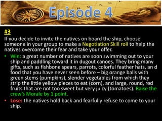 2
#3
If you decide to invite the natives on board the ship, choose
someone in your group to make a Negotiation Skill roll to help the
natives overcome their fear and take your offer.
• Win: a great number of natives are soon swimming out to your
ship and paddling toward it in dugout canoes. They bring many
gifts, such as fishbone spears, parrots, colorful feather hats, an d
food that you have never seen before – big orange balls with
green stems (pumpkins), slender vegetables from which they
strip the little yellow pieces to eat (corn), and large, round, red
fruits that are not too sweet but very juicy (tomatoes). Raise the
crew’s Morale by 1 point.
• Lose: the natives hold back and fearfully refuse to come to your
ship.
 