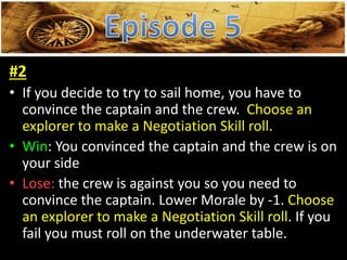 #2
• If you decide to try to sail home, you have to
convince the captain and the crew. Choose an
explorer to make a Negotiation Skill roll.
• Win: You convinced the captain and the crew is on
your side
• Lose: the crew is against you so you need to
convince the captain. Lower Morale by -1. Choose
an explorer to make a Negotiation Skill roll. If you
fail you must roll on the underwater table.
 
