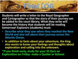 Students will write a letter to the Royal Geographer
and Cartographer so that the story of their journey can
be added to the court library. What they write will
become the history that students will be reading
tomorrow! Explorers (students) must:
• Describe what they saw when they reached the New
World and also tell about their journey across the
Atlantic Ocean.
• In addition to facts about your adventure, the king
also wants to know your feelings and thoughts about
exploration and sailing into the unknown.
*If you finish early, study for your SS Quiz on
Exploration on Friday- make a Quizlet or Kahoot
 