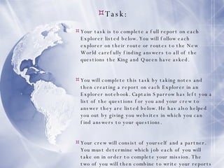 Task: Your task is to complete a full report on each Explorer listed below. You will follow each explorer on their route or routes to the New World carefully finding answers to all of the questions the King and Queen have asked. You will complete this task by taking notes and then creating a report on each Explorer in an Explorer notebook. Captain Sparrow has left you a list of the questions for you and your crew to answer they are listed below. He has also helped you out by giving you websites in which you can find answers to your questions. Your crew will consist of yourself and a partner. You must determine which job each of you will take on in order to complete your mission. The two of you will then combine to write your reports on each explorer following the guidelines in your Explorers notebook. 
