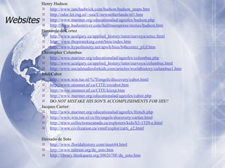Websites Henry Hudson http://www. ianchadwick . com/hudson/hudson_maps . htm http: //odur .let.rug.nl/~usa/E/newnetherlands/nl1. htm http://www.mariner. org/educationalad/ageofex/hudson . php http://www. hudsonriver . com/halfmoonpress/stories/hudson .htm Hernando de Cortez http://www. ucalgary . ca/applied_history/tutor/eurvoya/aztec .html http://www. thepirateking .com/bios/index. htm http://www. hyperhistory .net/apwh/bios/b4hcortez_p1jf.htm Christopher Columbus http://www.mariner. org/educationalad/ageofex/columbus . php http://www. ucalgary . ca/applied_history/tutor/eurvoya/columbus .html http://www. socialstudiesforkids .com/articles/worldhistory/columbus1. htm John Cabot http://www.win. tue . nl/ %7Eengels/discovery/cabot.html http://www. stemnet . nf . ca/CITE/excabot . htm http://www. stemnet . nf . ca/CITE/kiexp . htm http://www.mariner. org/educationalad/ageofex/cabot . php DO  NOT MISTAKE HIS SON'S ACCOMPLISHMENTS FOR HIS!!   Jacques Cartier http://www.mariner. org/educationalad/ageofex/french . php http://www.win. tue . nl/cs/fm/engels/discovery/cartier .html http://www. collectionscanada .ca/explorers/kids/h3-1320-e.html http://www.civilization.ca/vmnf/explor/carti_e2.html Hernado de Soto http://www. floridahistory .com/inset44.html http://www. taltrust . org/de_soto . htm http://library. thinkquest .org/J002678F/de_soto. htm 