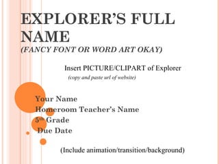 EXPLORER’S FULL NAME (FANCY FONT OR WORD ART OKAY) Your Name Homeroom Teacher’s Name 5 th  Grade Due Date Insert PICTURE/CLIPART of Explorer (copy and paste url of website)  (Include animation/transition/background) 