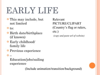 EARLY LIFE This may include, but not limited to: Birth date/birthplace (if known) Early childhood/ family life Previous experience –  Education/jobs/sailing experience (Include animation/transition/background) Relevant PICTURE/CLIPART (Country’s flag or rulers, etc.) (copy and paste url of website)  