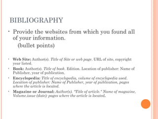BIBLIOGRAPHY Provide the websites from which you found all of your information.  (bullet points) Web Site:  Author(s).  Title of Site or web page . URL of site, copyright year listed. Book:  Author(s).  Title of book . Edition. Location of publisher: Name of Publisher, year of publication. Encyclopedia:  Title of encyclopedia, volume of encyclopedia used. Location of publisher: Name of Publisher, year of publication, pages where the article is located. Magazine or Journal:  Author(s). "Title of article." Name of magazine, Volume.issue (date): pages where the article is located . 
