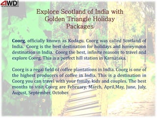 Explore Scotland of India with
Golden Triangle Holiday
Packages
Coorg, officially known as Kodagu. Coorg was called Scotland of
India. Coorg is the best destination for holidays and honeymoon
destination in India. Coorg the best, infinite reasons to travel and
explore Coorg. This is a perfect hill station in Karnataka.
Coorg is a regal field of coffee plantations in India. Coorg is one of
the highest producers of coffee in India. This is a destination in
Coorg you can travel with your family, kids and couples. The best
months to visit Coorg are February, March, April,May, June, July,
August, September, October.
 