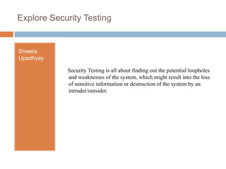 Explore Security Testing  Shweta Upadhyay  Security Testing is all about finding out the potential loopholes and weaknesses of the system, which might result into the loss of sensitive information or destruction of the system by an intruder/outsider. 