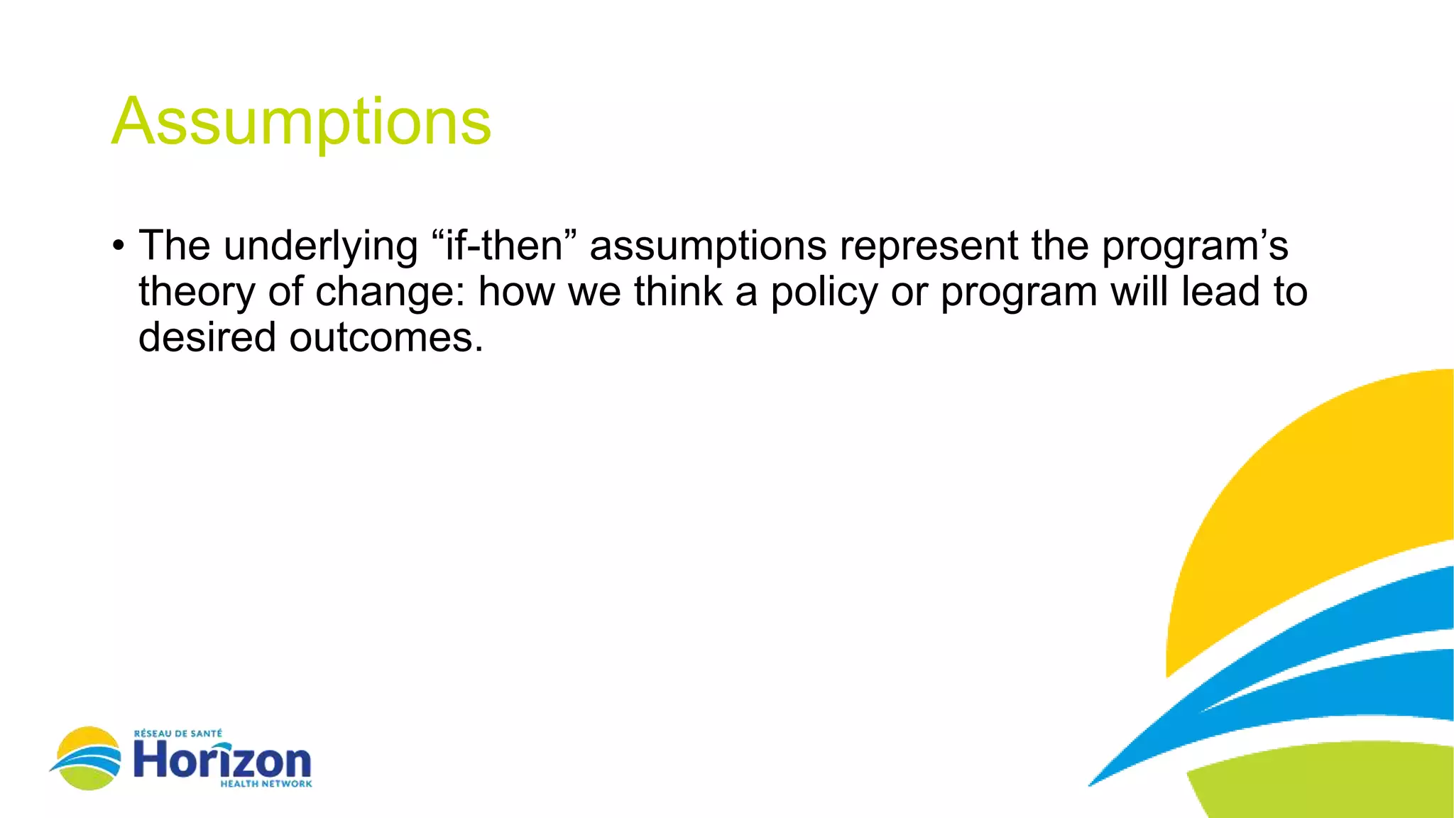 Assumptions
• The underlying “if-then” assumptions represent the program’s
theory of change: how we think a policy or program will lead to
desired outcomes.
 