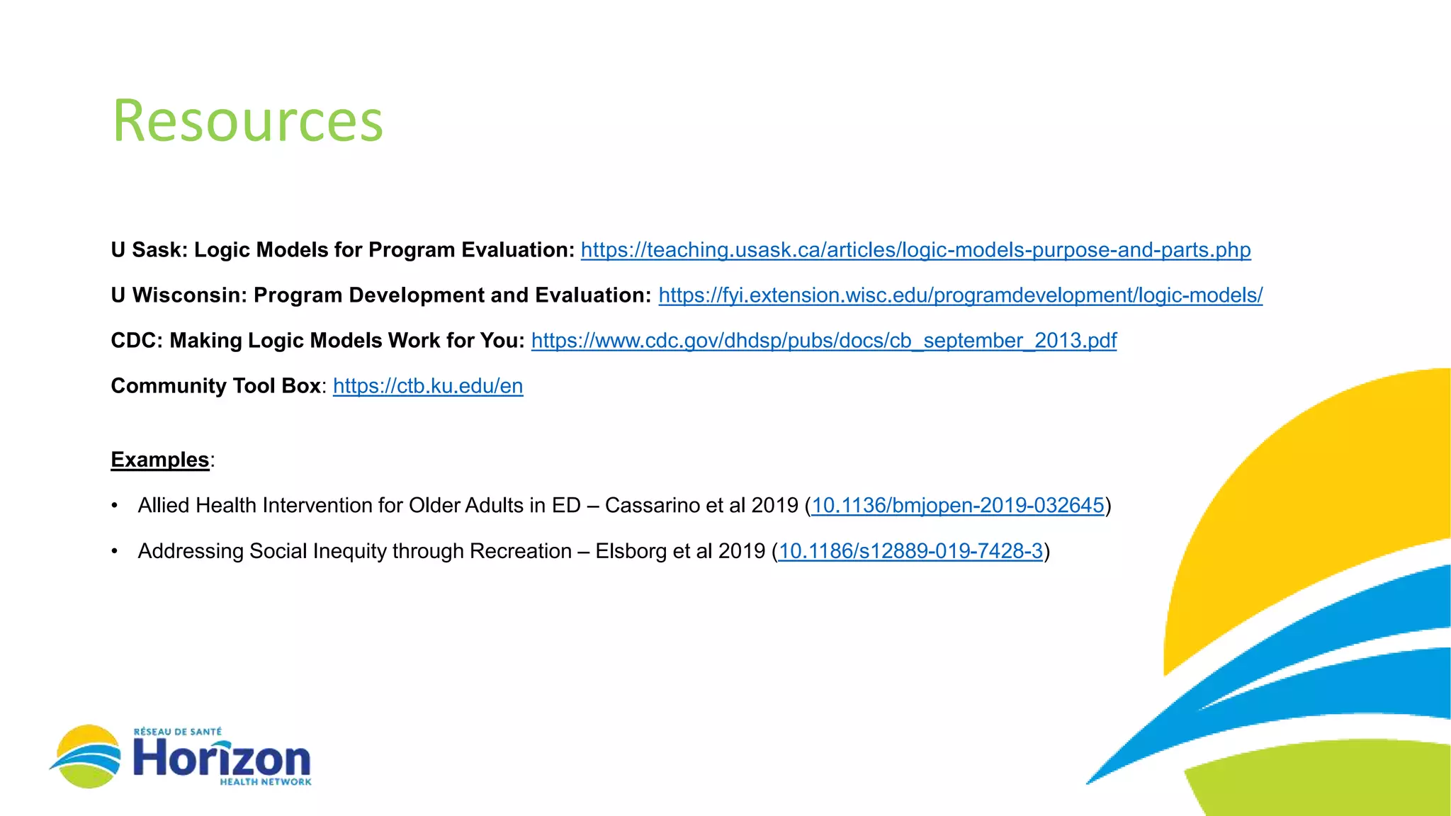Resources
U Sask: Logic Models for Program Evaluation: https://teaching.usask.ca/articles/logic-models-purpose-and-parts.php
U Wisconsin: Program Development and Evaluation: https://fyi.extension.wisc.edu/programdevelopment/logic-models/
CDC: Making Logic Models Work for You: https://www.cdc.gov/dhdsp/pubs/docs/cb_september_2013.pdf
Community Tool Box: https://ctb.ku.edu/en
Examples:
• Allied Health Intervention for Older Adults in ED – Cassarino et al 2019 (10.1136/bmjopen-2019-032645)
• Addressing Social Inequity through Recreation – Elsborg et al 2019 (10.1186/s12889-019-7428-3)
 