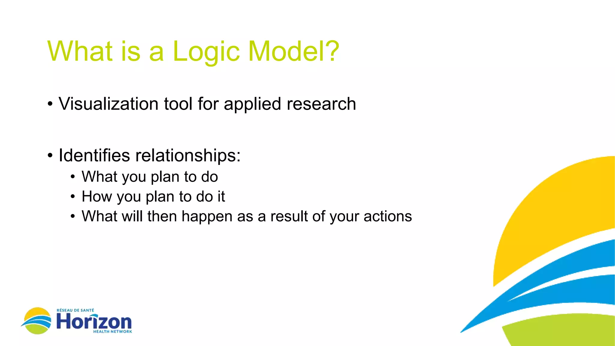 What is a Logic Model?
• Visualization tool for applied research
• Identifies relationships:
• What you plan to do
• How you plan to do it
• What will then happen as a result of your actions
 