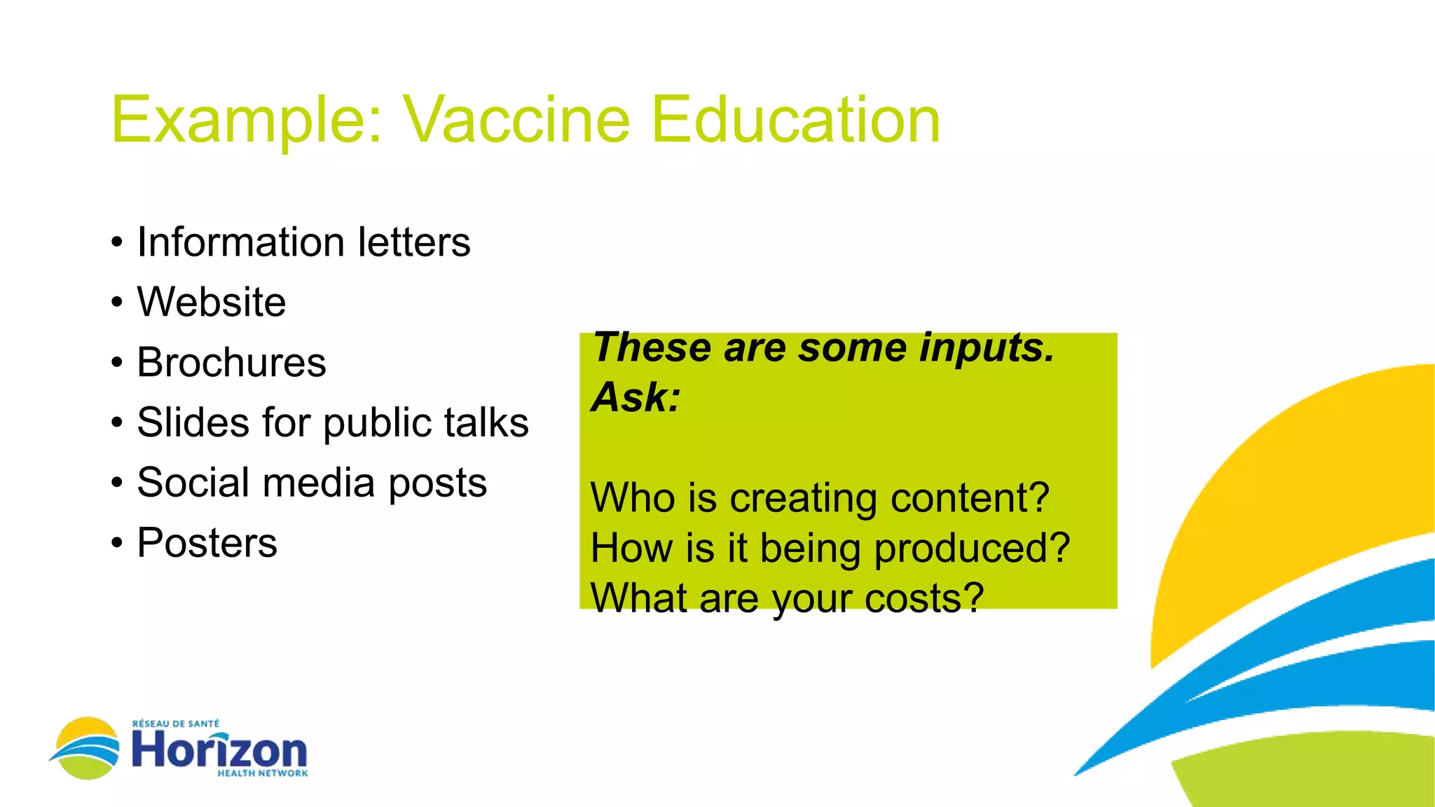 These are some inputs.
Ask:
Who is creating content?
How is it being produced?
What are your costs?
Example: Vaccine Education
• Information letters
• Website
• Brochures
• Slides for public talks
• Social media posts
• Posters
 
