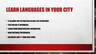 LEARN LANGUAGES IN YOUR CITY
• IT ALLOWS YOU TO PRACTISE IN REAL LIFE SITUATIONS
• YOU CAN DO IT ANYWHERE!
• LEARN FROM UNSUCCESSFUL ENCOUNTERS
• NEW CULTURAL EXPERIENCES
• INTEGRATE AND ♥YOUR NEW TOWN
 