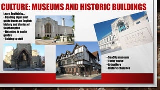 CULTURE: MUSEUMS AND HISTORIC BUILDINGS
• SeaCity museum
• Tudor house
• Art gallery
• Historic churches
Learn English by…
• Reading signs and
guide books on English
history and stories of
Southampton
• Listening to audio
guides
• Talking to staff
 